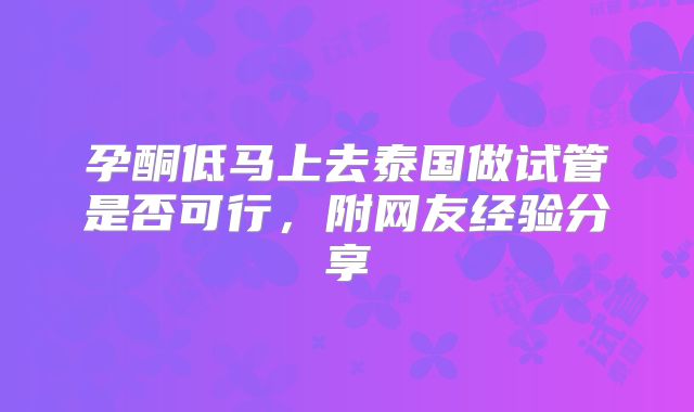 孕酮低马上去泰国做试管是否可行,附网友经验分享