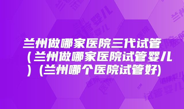 兰州做哪家医院三代试管（兰州做哪家医院试管婴儿）(兰州哪个医院试管好)