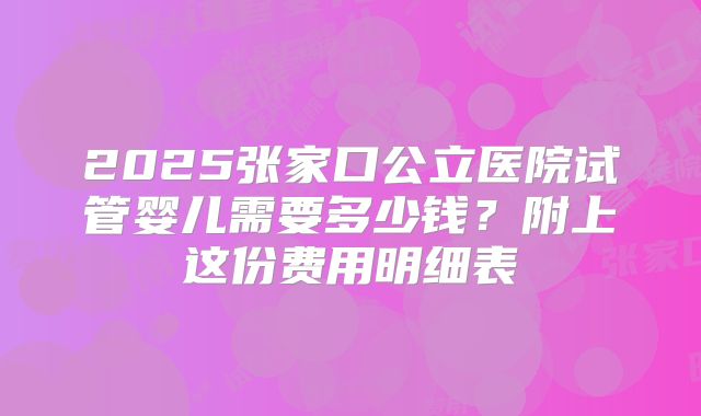 2025张家口公立医院试管婴儿需要多少钱？附上这份费用明细表