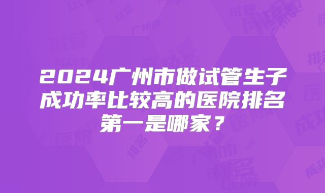 2024广州市做试管生子成功率比较高的医院排名第一是哪家？