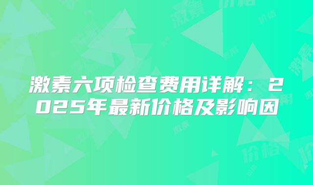 激素六项检查费用详解：2025年最新价格及影响因