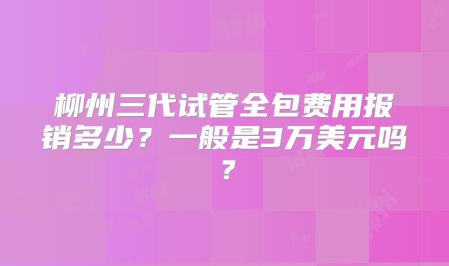 柳州三代试管全包费用报销多少?一般是3万美元吗?