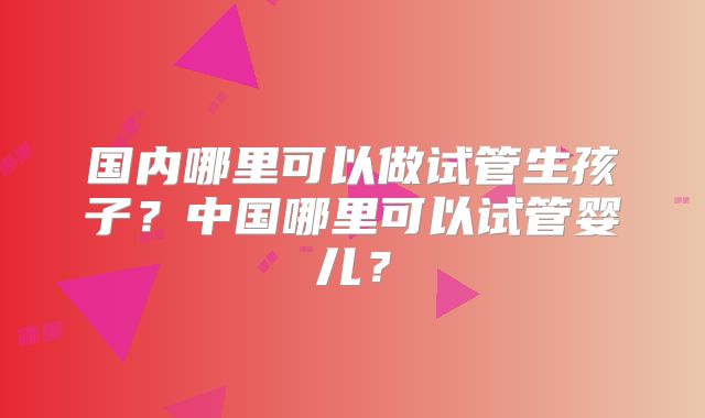 国内哪里可以做试管生孩子?中国哪里可以试管婴儿?