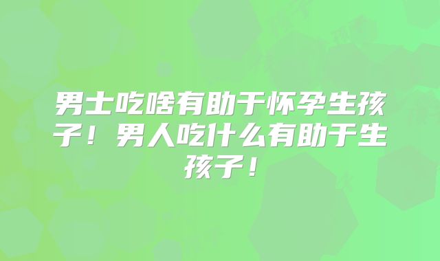 男士吃啥有助于怀孕生孩子!男人吃什么有助于生孩子!