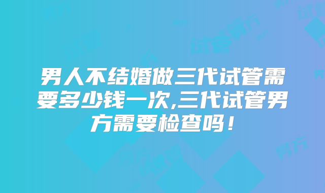 男人不结婚做三代试管需要多少钱一次,三代试管男方需要检查吗！