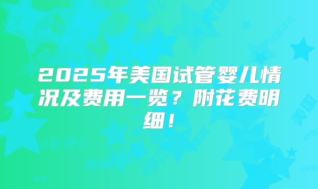 2025年美国试管婴儿情况及费用一览？附花费明细！