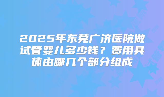 2025年东莞广济医院做试管婴儿多少钱？费用具体由哪几个部分组成