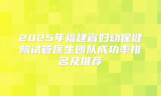 2025年福建省妇幼保健院试管医生团队成功率排名及推荐