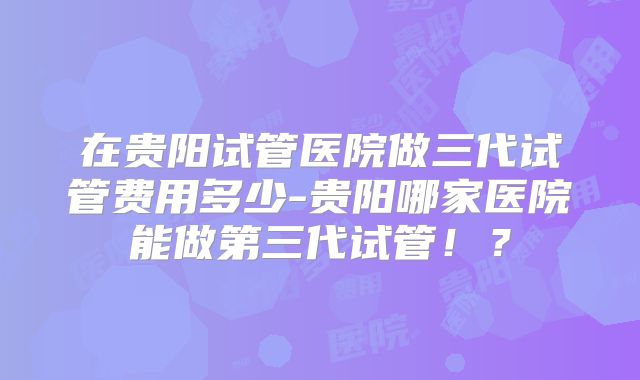 在贵阳试管医院做三代试管费用多少-贵阳哪家医院能做第三代试管!?