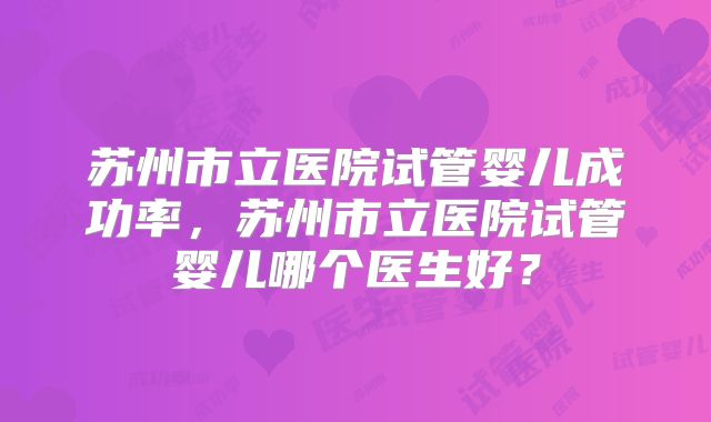 苏州市立医院试管婴儿成功率,苏州市立医院试管婴儿哪个医生好?