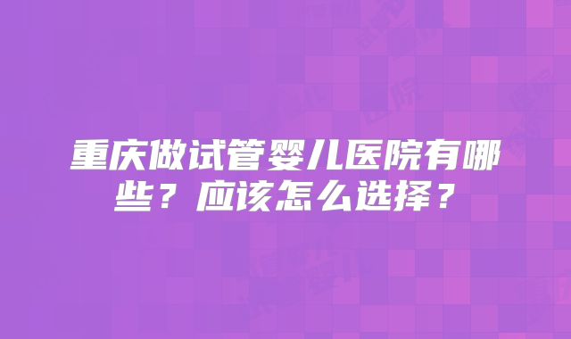 重庆做试管婴儿医院有哪些？应该怎么选择？