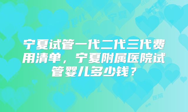 宁夏试管一代二代三代费用清单，宁夏附属医院试管婴儿多少钱？