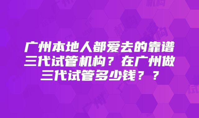 广州本地人都爱去的靠谱三代试管机构？在广州做三代试管多少钱？？