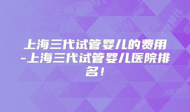 上海三代试管婴儿的费用-上海三代试管婴儿医院排名！