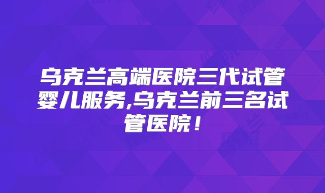 乌克兰高端医院三代试管婴儿服务,乌克兰前三名试管医院!