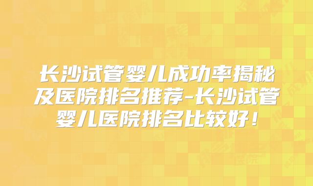 长沙试管婴儿成功率揭秘及医院排名推荐-长沙试管婴儿医院排名比较好！