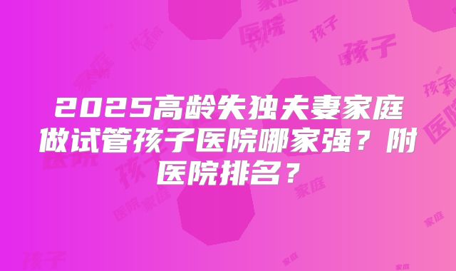 2025高龄失独夫妻家庭做试管孩子医院哪家强？附医院排名？