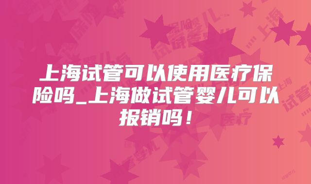 上海试管可以使用医疗保险吗_上海做试管婴儿可以报销吗！