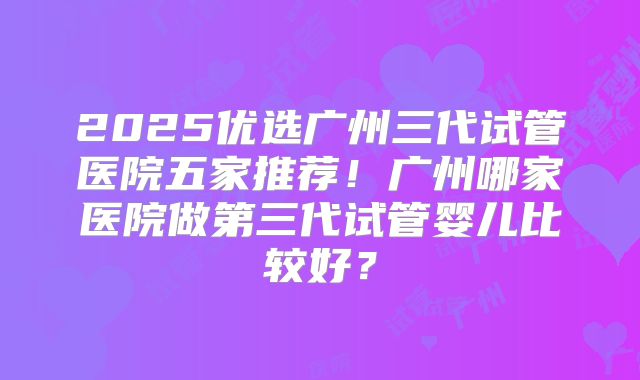2025优选广州三代试管医院五家推荐！广州哪家医院做第三代试管婴儿比较好？