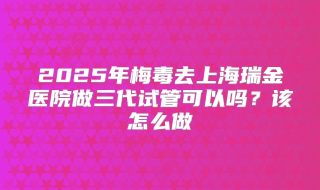 2025年梅毒去上海瑞金医院做三代试管可以吗？该怎么做
