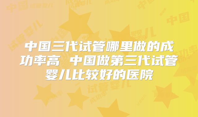 中国三代试管哪里做的成功率高 中国做第三代试管婴儿比较好的医院