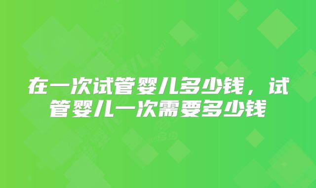 在一次试管婴儿多少钱，试管婴儿一次需要多少钱