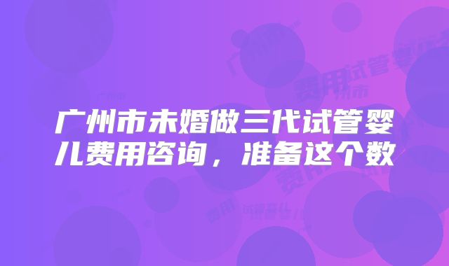 广州市未婚做三代试管婴儿费用咨询,准备这个数