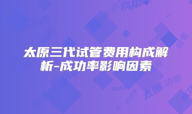 太原三代试管费用构成解析-成功率影响因素