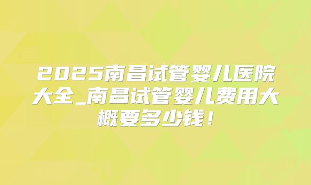 2025南昌试管婴儿医院大全_南昌试管婴儿费用大概要多少钱！