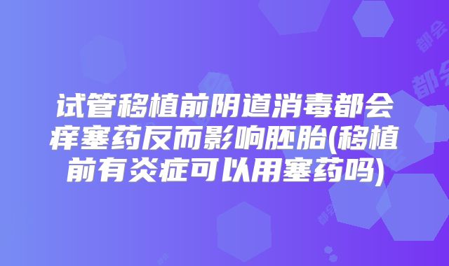试管移植前阴道消毒都会痒塞药反而影响胚胎(移植前有炎症可以用塞药吗)