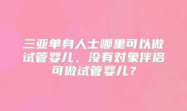 三亚单身人士哪里可以做试管婴儿,没有对象伴侣可做试管婴儿?