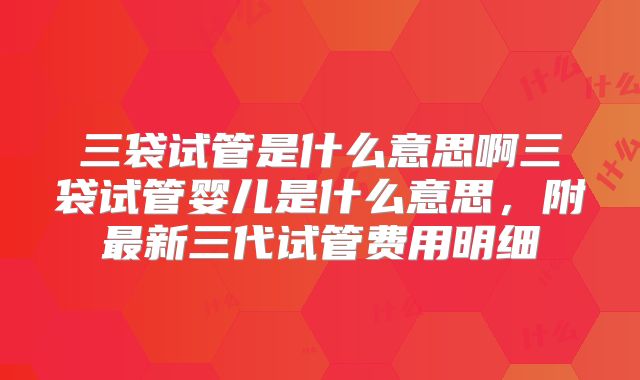 三袋试管是什么意思啊三袋试管婴儿是什么意思，附最新三代试管费用明细