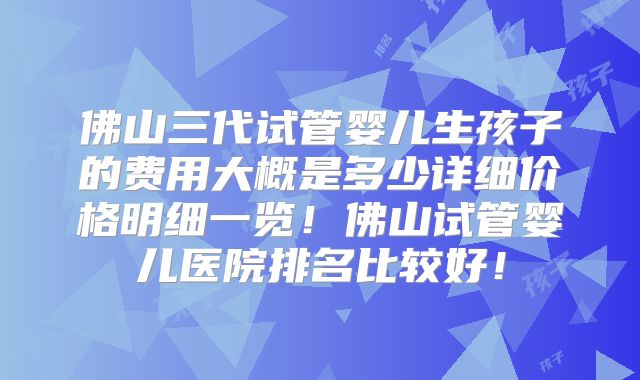 佛山三代试管婴儿生孩子的费用大概是多少详细价格明细一览!佛山试管婴儿医院排名比较好!