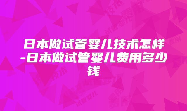 日本做试管婴儿技术怎样-日本做试管婴儿费用多少钱