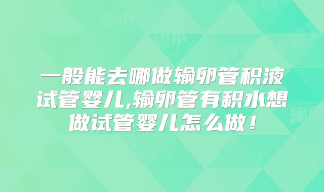 一般能去哪做输卵管积液试管婴儿,输卵管有积水想做试管婴儿怎么做!