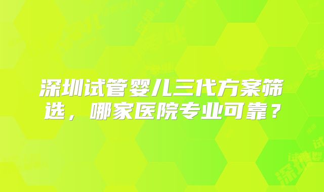 深圳试管婴儿三代方案筛选，哪家医院专业可靠？