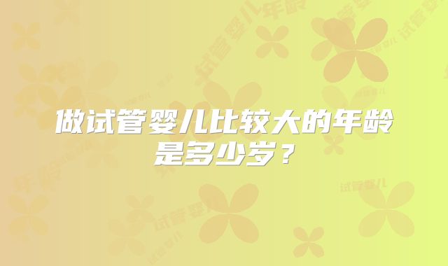 做试管婴儿比较大的年龄是多少岁？