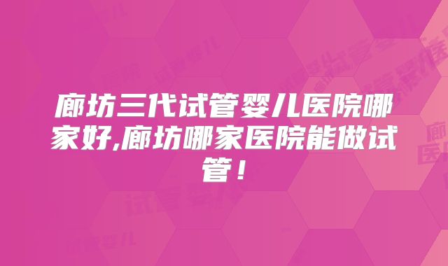 廊坊三代试管婴儿医院哪家好,廊坊哪家医院能做试管!