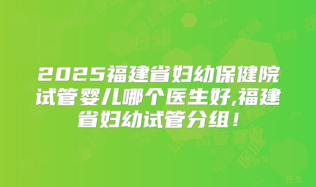 2025福建省妇幼保健院试管婴儿哪个医生好,福建省妇幼试管分组！
