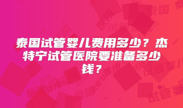 泰国试管婴儿费用多少?杰特宁试管医院要准备多少钱?