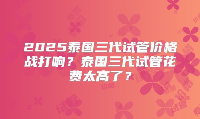 2025泰国三代试管价格战打响?泰国三代试管花费太高了?
