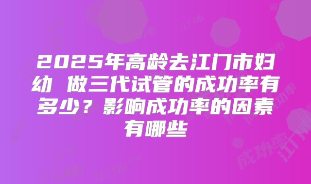 2025年高龄去江门市妇幼 做三代试管的成功率有多少?影响成功率的因素有哪些