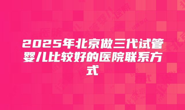 2025年北京做三代试管婴儿比较好的医院联系方式