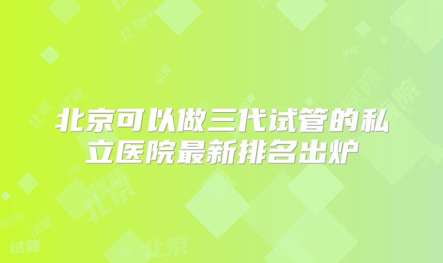 北京可以做三代试管的私立医院最新排名出炉