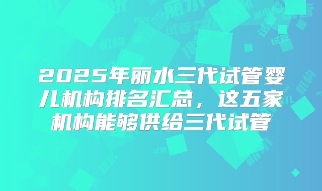 2025年丽水三代试管婴儿机构排名汇总,这五家机构能够供给三代试管