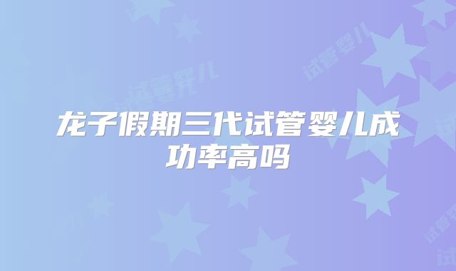 龙子假期三代试管婴儿成功率高吗