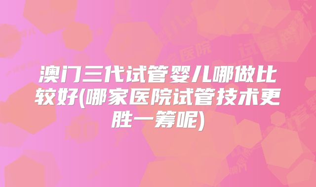 澳门三代试管婴儿哪做比较好(哪家医院试管技术更胜一筹呢)