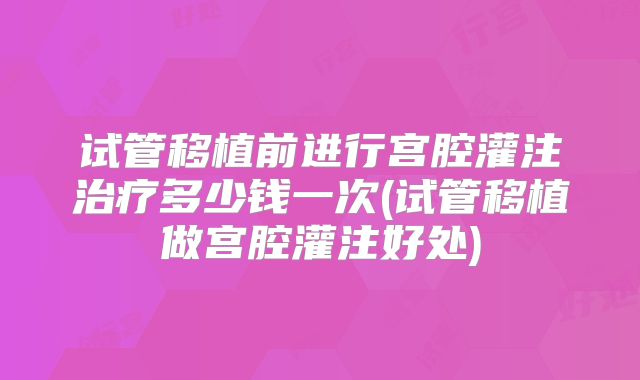 试管移植前进行宫腔灌注治疗多少钱一次(试管移植做宫腔灌注好处)