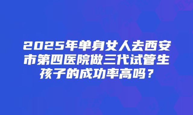 2025年单身女人去西安市第四医院做三代试管生孩子的成功率高吗?
