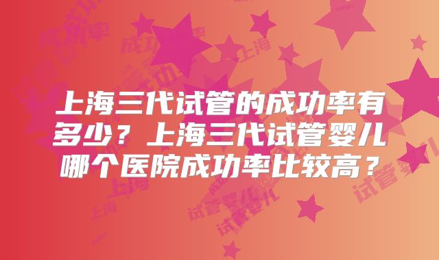 上海三代试管的成功率有多少？上海三代试管婴儿哪个医院成功率比较高？
